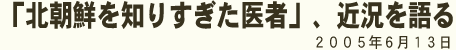 北朝鮮を知りすぎた医者」、近況を語る 2005年6月13日