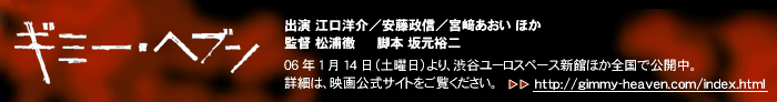 出演 江口洋介/安藤政信/⇒宮あおい ほか
監督 松浦徹
脚本 坂元裕二
06年1月14日(土曜日)より、渋谷ユーロスペース新館ほか全国で公開中。
詳細は、映画公式サイトをご覧ください。