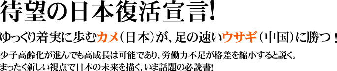 待望の日本復活宣言!
ゆっくり着実に歩むカメ(日本)が、足の速いウサギ(中国)に勝つ!
少子高齢化が進んでも高成長は可能であり、労働力不足が格差を縮小すると説く。
まったく新しい視点で日本の未来を描く、いま話題の必読書!