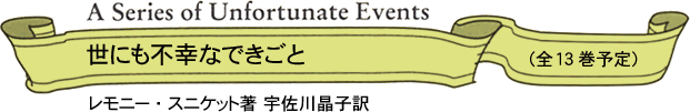 A Series of Unfortunate Events
世にも不幸なできごと(全13巻予定)
レモニー・スニケット著 宇佐川晶子訳