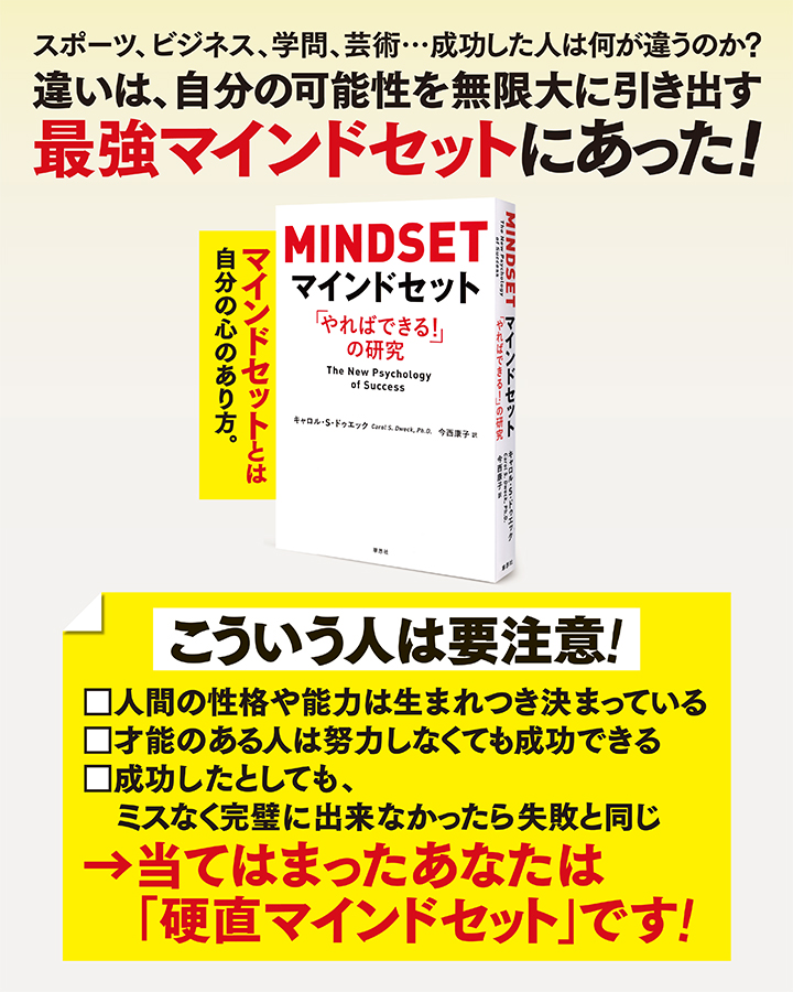 スポーツ、ビジネス、学問、芸術…成功した人は何が違うのか　
		違いは、自分の可能性を無限大に引き出す最強マインドセットにあった！ MINDSET　The New Psychology of Success　
		こういう人は要注意！　
		人間の性格や能力は生まれつき決まっている　
		才能のある人は努力しなくても成功できる　
		成功したとしても、ミスなく完璧に出来なかったら失敗と同じ　
		当てはまったあなたは「硬直マインドセット」です！　
		マインドセットとは自分の心のあり方