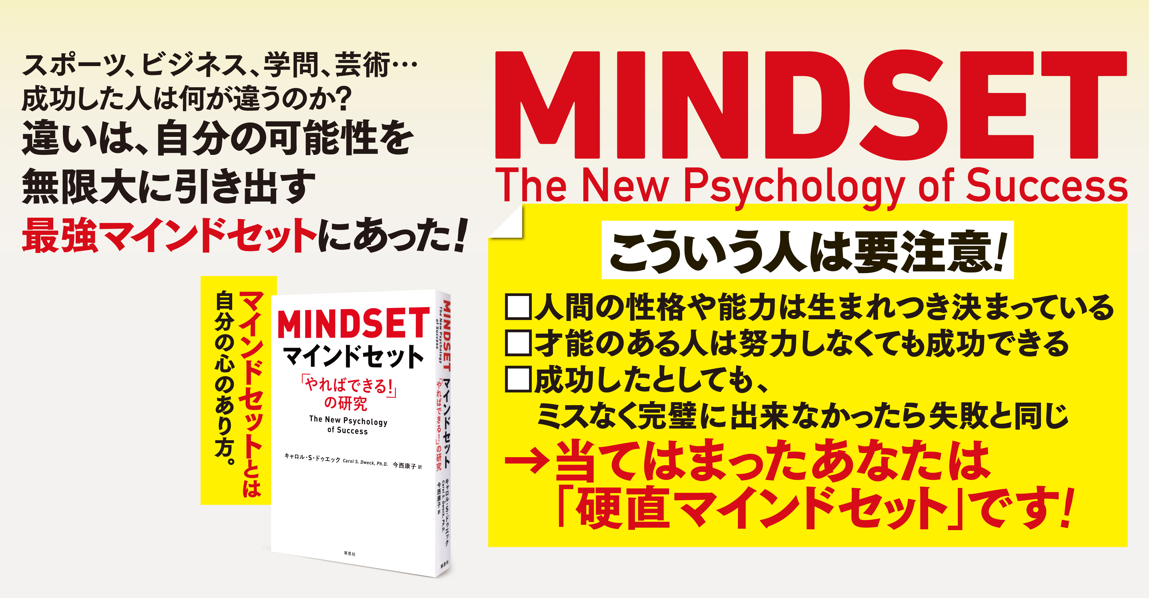 スポーツ、ビジネス、学問、芸術…成功した人は何が違うのか　
		違いは、自分の可能性を無限大に引き出す最強マインドセットにあった！ MINDSET　The New Psychology of Success　
		こういう人は要注意！　
		人間の性格や能力は生まれつき決まっている　
		才能のある人は努力しなくても成功できる　
		成功したとしても、ミスなく完璧に出来なかったら失敗と同じ　
		当てはまったあなたは「硬直マインドセット」です！　
		マインドセットとは自分の心のあり方