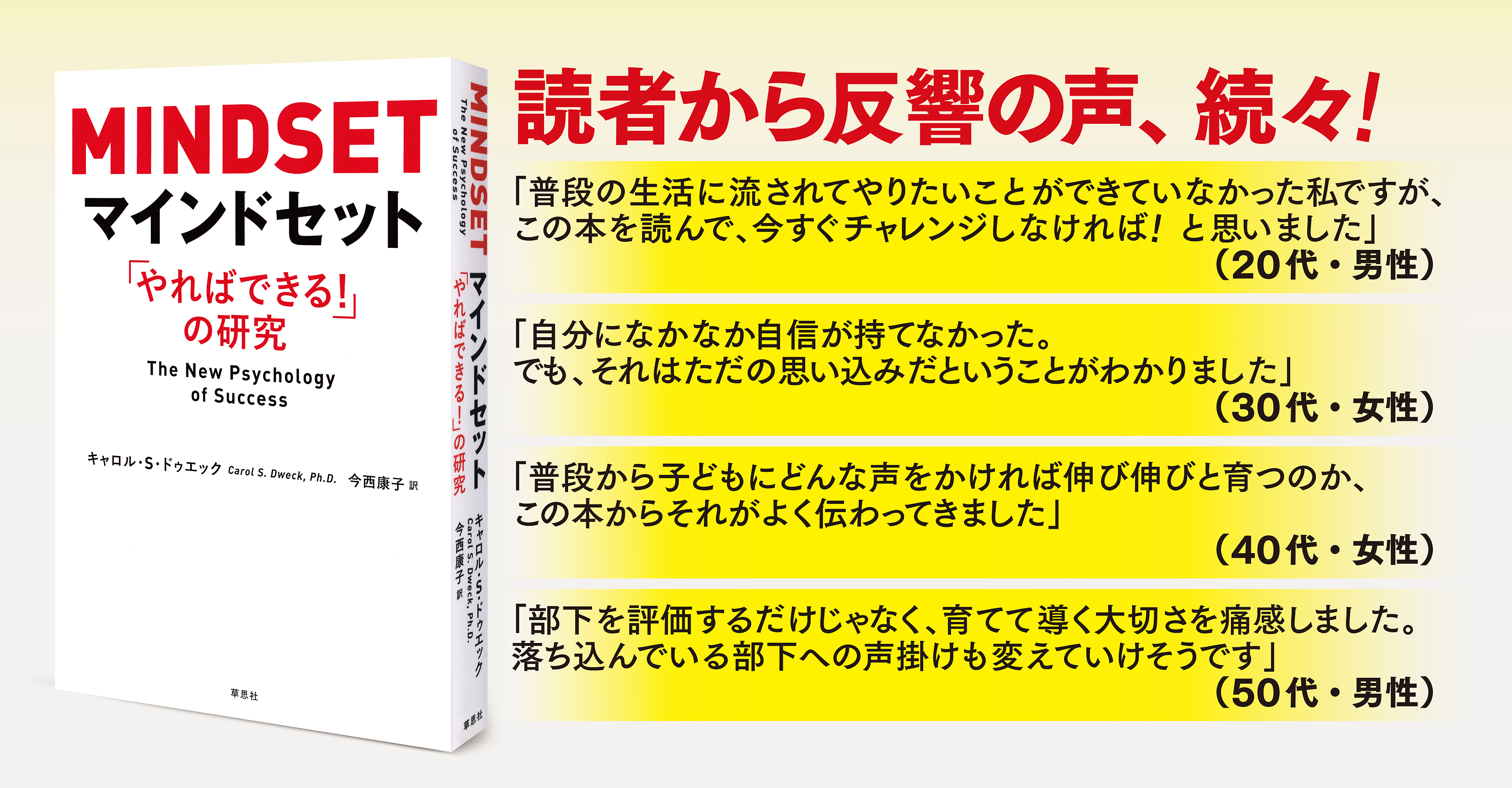 読者から反響の声、続々！　
		「普段の生活に流されてやりたいことができていなかった私ですが、この本を読んで、今すぐチャレンジしなければ！と思いました」（20代・男性）　
		「自分になかなか自信が持てなかった。でも、それはただの思い込みだということがわかりました」（30代・女性）　
		「普段から子どもにどんな声をかければ伸び伸びと育つのか、この本からそれがよく伝わってきました」（40代・女性）　
		「部下を評価するだけじゃなく、育てて導く大切さを痛感しました。落ち込んでいる部下への声掛けも変えていけそうです」(50代・男性)